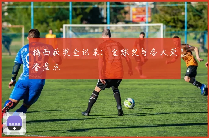梅西获奖全记录：金球奖与各大荣誉盘点