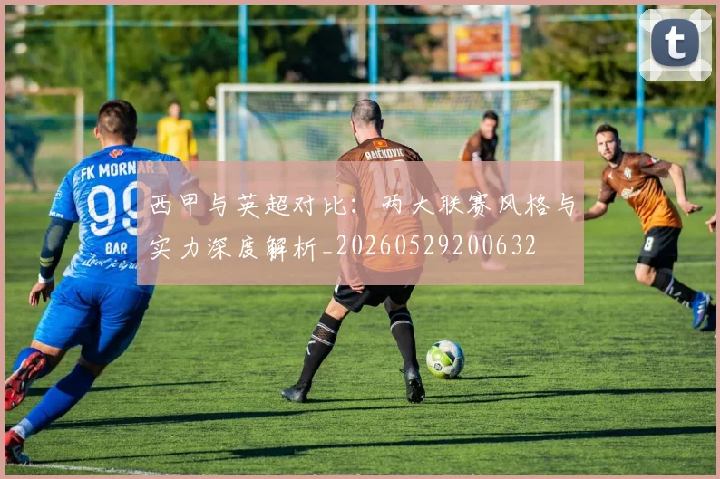 西甲与英超对比：两大联赛风格与实力深度解析_20260529200632