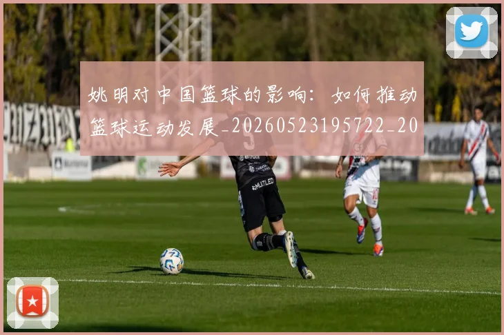 姚明对中国篮球的影响：如何推动篮球运动发展_20260523195722_20260609132935