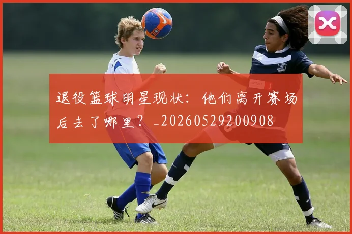退役篮球明星现状：他们离开赛场后去了哪里？_20260529200908