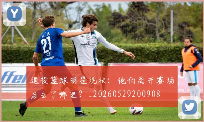 退役篮球明星现状:他们离开赛场后去了哪里?_20260529200908