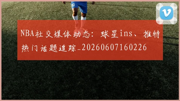 NBA社交媒体动态:球星ins、推特热门话题追踪_20260607160226